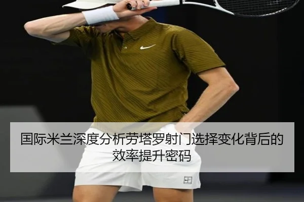 国际米兰深度分析劳塔罗射门选择变化背后的效率提升密码