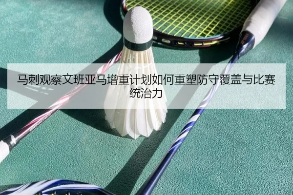 马刺观察文班亚马增重计划如何重塑防守覆盖与比赛统治力