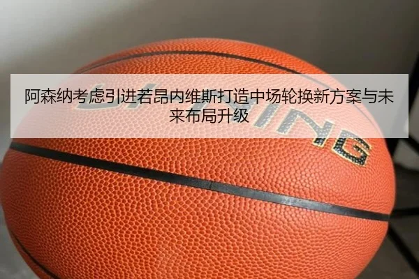 阿森纳考虑引进若昂内维斯打造中场轮换新方案与未来布局升级