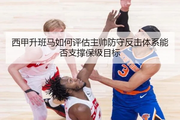 西甲升班马如何评估主帅防守反击体系能否支撑保级目标
