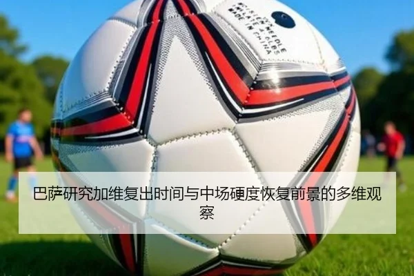 巴萨研究加维复出时间与中场硬度恢复前景的多维观察