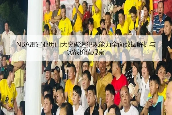 NBA雷霆亚历山大突破造犯规能力全面数据解析与实战价值观察