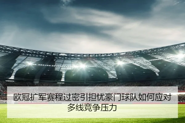欧冠扩军赛程过密引担忧豪门球队如何应对多线竞争压力