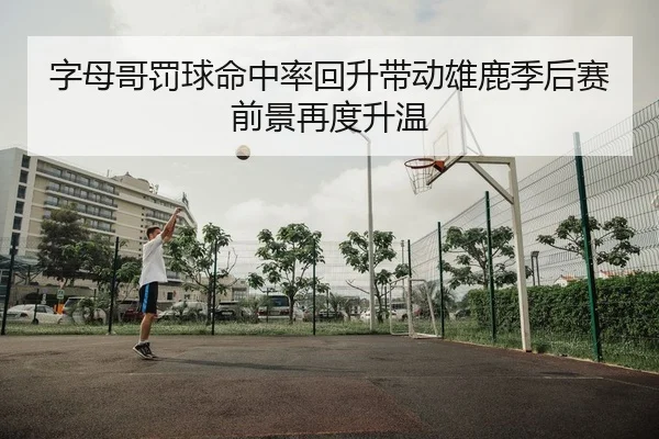字母哥罚球命中率回升带动雄鹿季后赛前景再度升温